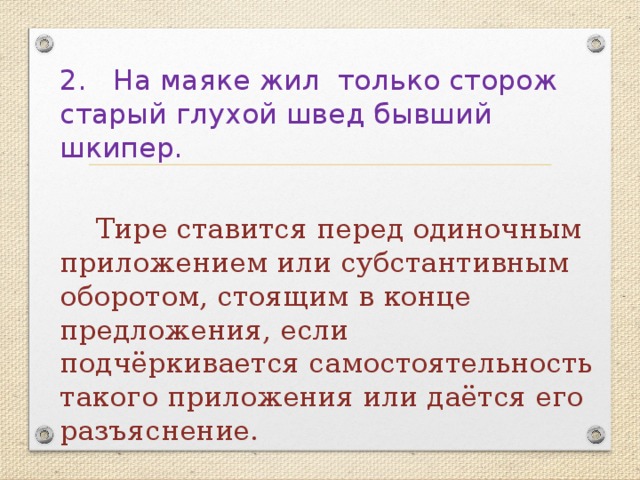 2. На маяке жил только сторож старый глухой швед бывший шкипер.  Тире ставится перед одиночным приложением или субстантивным оборотом, стоящим в конце предложения, если подчёркивается самостоятельность такого приложения или даётся его разъяснение. 