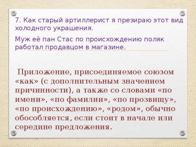 7. Как старый артиллерист я презираю этот вид холодного украшения. Муж её пан Стас по происхождению поляк работал продавцом в магазине.  Приложение, присоединяемое союзом «как» (с дополнительным значением причинности), а также со словами «по имени», «по фамилии», «по прозвищу», «по происхождению», «родом», обычно обособляется, если стоит в начале или середине предложения. 