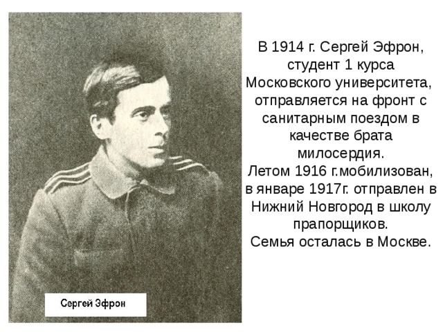 В 1914 г. Сергей Эфрон, студент 1 курса Московского университета, отправляется на фронт с санитарным поездом в качестве брата милосердия.  Летом 1916 г.мобилизован, в январе 1917г. отправлен в Нижний Новгород в школу прапорщиков.  Семья осталась в Москве. 