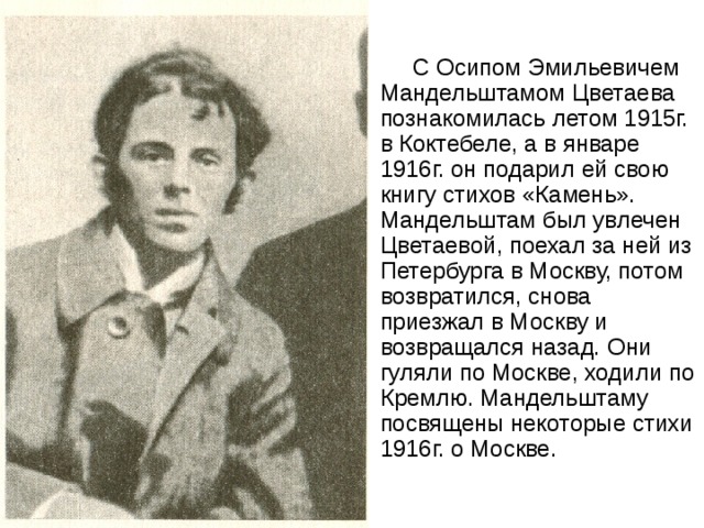  С Осипом Эмильевичем Мандельштамом Цветаева познакомилась летом 1915г. в Коктебеле, а в январе 1916г. он подарил ей свою книгу стихов «Камень». Мандельштам был увлечен Цветаевой, поехал за ней из Петербурга в Москву, потом возвратился, снова приезжал в Москву и возвращался назад. Они гуляли по Москве, ходили по Кремлю. Мандельштаму посвящены некоторые стихи 1916г. о Москве. 