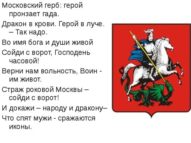 Московский герб: герой пронзает гада. Дракон в крови. Герой в луче. – Так надо. Во имя бога и души живой Сойди с ворот, Господень часовой! Верни нам вольность, Воин - им живот. Страж роковой Москвы – сойди с ворот! И докажи – народу и дракону– Что спят мужи - сражаются иконы. 