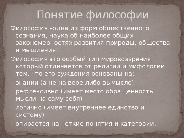 Понятие философии Философия –одна из форм общественного сознания, наука об наиболее общих закономерностях развития природы, общества и мышления. Философия это особый тип мировоззрения, который отличается от религии и мифологии тем, что его суждения основаны на: знании (а не на вере либо вымысле) рефлексивно (имеет место обращенность мысли на саму себя) логично (имеет внутреннее единство и систему) опирается на четкие понятия и категории. 