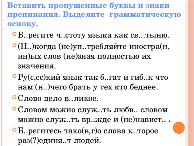 Вставить пропущенные буквы и знаки препинания. Выделите грамматическую основу. Б..регите ч..стоту языка как св...тыню. (Н..)когда (не)уп..требляйте иностра(н, нн)ых слов (не)зная полностью их значения. Ру(с,сс)кий язык так б..гат и гиб..к что нам (н..)чего брать у тех кто беднее. Слово дело в..ликое. Словом можно служ..ть любв.. словом можно служ..ть вр..жде и (не)навист.. . Б..регитесь тако(в,г)о слова к..торое раз(?)единя..т людей. 