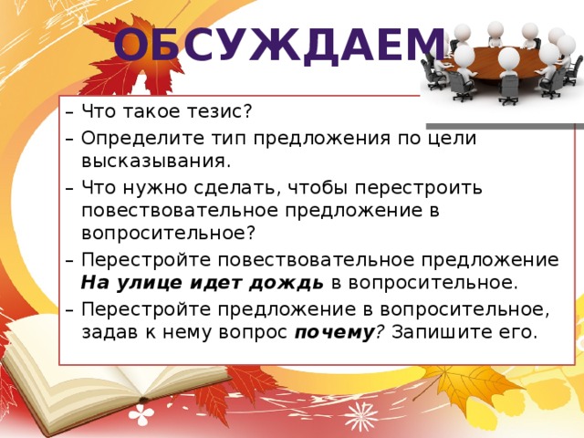 обсуждаем – Что такое тезис? – Определите тип предложения по цели высказывания. – Что нужно сделать, чтобы перестроить повествовательное предложение в вопросительное? – Перестройте повествовательное предложение На улице идет дождь  в вопросительное. – Перестройте предложение в вопросительное, задав к нему вопрос почему ? Запишите его.