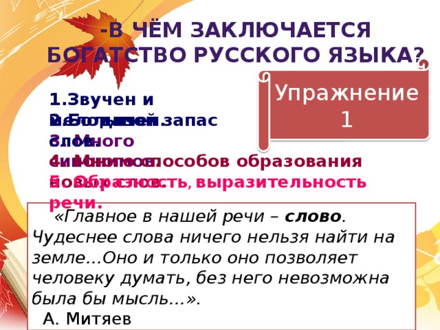 -В чём заключается богатство русского языка? Упражнение 1 1.Звучен и мелодичен. 2.Большой запас слов. 3. Много синонимов. 4. Много способов образования новых слов. 5. Образность , выразительность речи.  «Главное в нашей речи – слово . Чудеснее слова ничего нельзя найти на земле…Оно и только оно позволяет человеку думать, без него невозможна была бы мысль…». А. Митяев