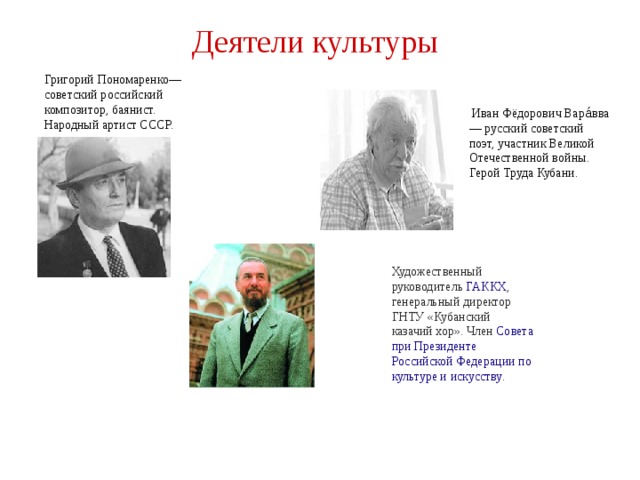 Деятели культуры Григорий Пономаренко— советский российский композитор, баянист. Народный артист СССР.  Иван Фёдорович Вара́вва— русский советский поэт, участник Великой Отечественной войны. Герой Труда Кубани. Художественный руководитель  ГАККХ , генеральный директор ГНТУ «Кубанский казачий хор». Член  Совета при Президенте Российской Федерации по культуре и искусству .  