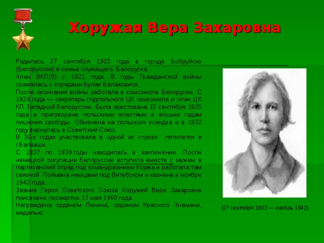 Хоружая Вера Захаровна   Родилась 27 сентября 1903 года в городе Бобруйске (Белоруссия) в семье служащего. Белоруска. Член ВКП(б) с 1921 года. В годы Гражданской войны сражалась с отрядами Булак-Балаховича. После окончания войны работала в комсомоле Белорусии. С 1924 года — секретарь подпольного ЦК комсомола и член ЦК КП Западной Белоруссии. Была арестована 15 сентября 1925 года и приговорена польскими властями к восьми годам лишения свободы. Обменена на польского ксендза и в 1932 году вернулась в Советский Союз. В 30-х годах участвовала в одной из строек пятилетки в г.Балхаше. С 1937 по 1939 годы находилась в заключении. После немецкой оккупации Белоруссии вступила вместе с мужем в партизанский отряд под командованием Коржа и работала там связной. Поймана немцами под Витебском и казнена в ноябре 1942 года. Звание Героя Советского Союза Хоружей Вере Захаровне присвоено посмертно 17 мая 1960 года. Награждена орденом Ленина, орденом Красного Знамени, медалью. (27 сентября 1903 — ноябрь 1942) 