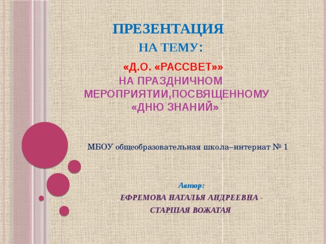      ПРЕЗЕНТАЦИЯ   НА ТЕМУ :   «Д.О. «РАССВЕТ»»   НА ПРАЗДНИЧНОМ  МЕРОПРИЯТИИ,ПОСВЯЩЕННОМУ  «ДНЮ ЗНАНИЙ»    МБОУ общеобразовательная школа–интернат № 1 Автор: ЕФРЕМОВА НАТАЛЬЯ АНДРЕЕВНА - СТАРШАЯ ВОЖАТАЯ  