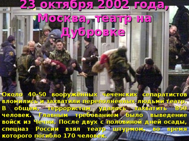 23 октября 2002 года, Москва, театр на Дубровке   Около 40-50 вооружённых чеченских сепаратистов вломились и захватили переполненных людьми театр. В общем, террористам удалось захватить 850 человек. Главным требованием было выведение войск из Чечни. После двух с половиной дней осады, спецназ России взял театр штурмом, во время которого погибло 170 человек.