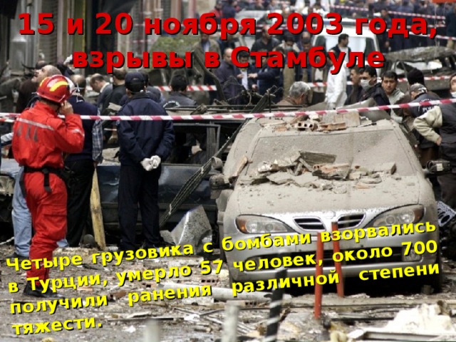 Четыре грузовика с бомбами взорвались в Турции, умерло 57 человек, около 700 получили ранения различной степени тяжести. 15 и 20 ноября 2003 года, взрывы в Стамбуле