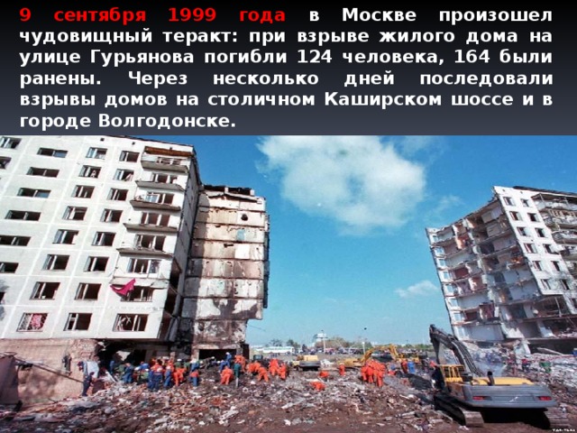 9 сентября 1999 года в Москве произошел чудовищный теракт: при взрыве жилого дома на улице Гурьянова погибли 124 человека, 164 были ранены. Через несколько дней последовали взрывы домов на столичном Каширском шоссе и в городе Волгодонске.