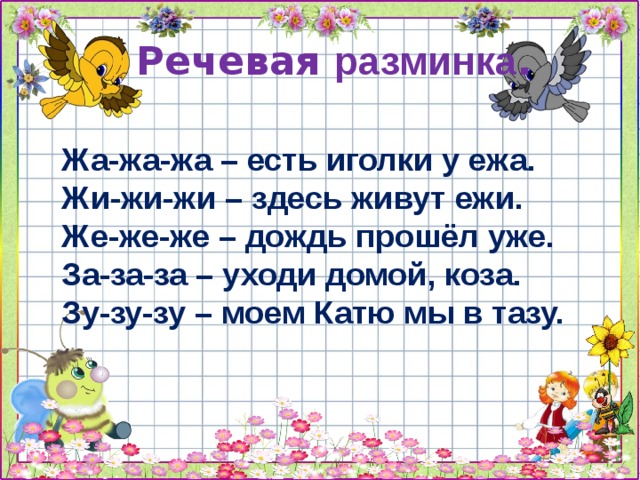  Речевая разминка .   Жа-жа-жа – есть иголки у ежа. Жи-жи-жи – здесь живут ежи. Же-же-же – дождь прошёл уже. За-за-за – уходи домой, коза. Зу-зу-зу – моем Катю мы в тазу. 