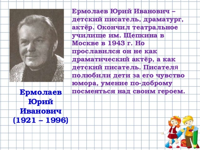 Ермолаев Юрий Иванович – детский писатель, драматург, актёр. Окончил театральное училище им. Щепкина в Москве в 1943 г. Но прославился он не как драматический актёр, а как детский писатель. Писател я полюбили дети за его чувство юмора, умение по-доброму посмеяться над своим героем. Ермолаев Юрий Иванович (1921 – 1996) 