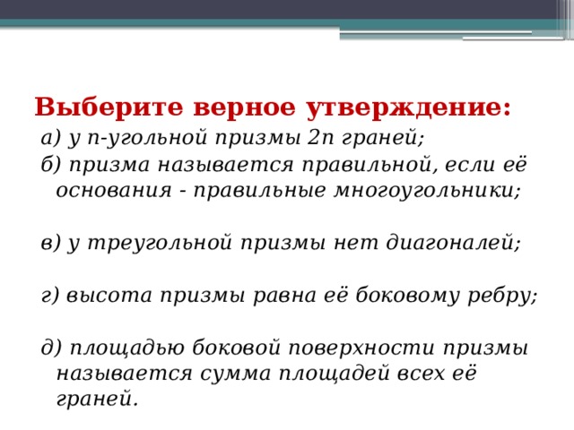 Выберите верное утверждение:     а) у n-угольной призмы 2n граней;             б) призма называется правильной, если её основания - правильные многоугольники;    в) у треугольной призмы нет диагоналей;                г) высота призмы равна её боковому ребру;             д) площадью боковой поверхности призмы называется сумма площадей всех её граней. 