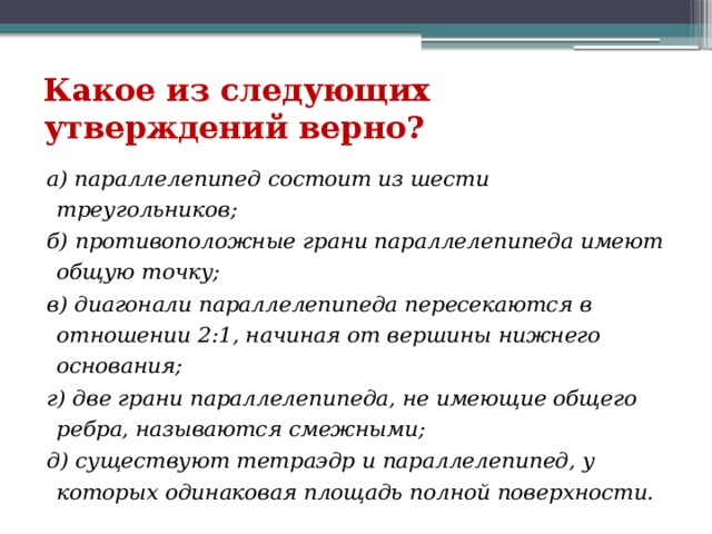 Какое из следующих утверждений верно? а) параллелепипед состоит из шести треугольников;      б) противоположные грани параллелепипеда имеют общую точку;    в) диагонали параллелепипеда пересекаются в отношении 2:1, начиная от вершины нижнего основания;       г) две грани параллелепипеда, не имеющие общего ребра, называются смежными;   д) существуют тетраэдр и параллелепипед, у которых одинаковая площадь полной поверхности. 