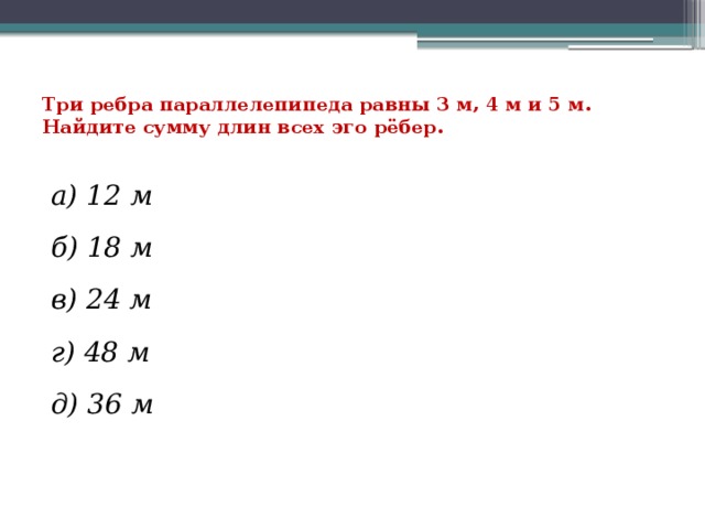 Три ребра параллелепипеда равны 3 м, 4 м и 5 м. Найдите сумму длин всех эго рёбер.   а) 12 м б) 18 м в) 24 м г) 48 м д) 36 м 