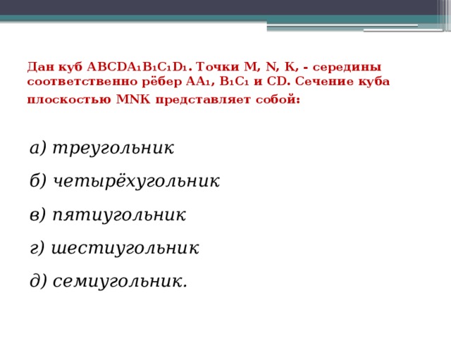 Дан куб АВСDА₁В₁С₁D₁. Точки М, N, К, - середины соответственно рёбер АА₁, В₁С₁ и СD. Сечение куба плоскостью МNК представляет собой:   а) треугольник б) четырёхугольник в) пятиугольник г) шестиугольник д) семиугольник. 