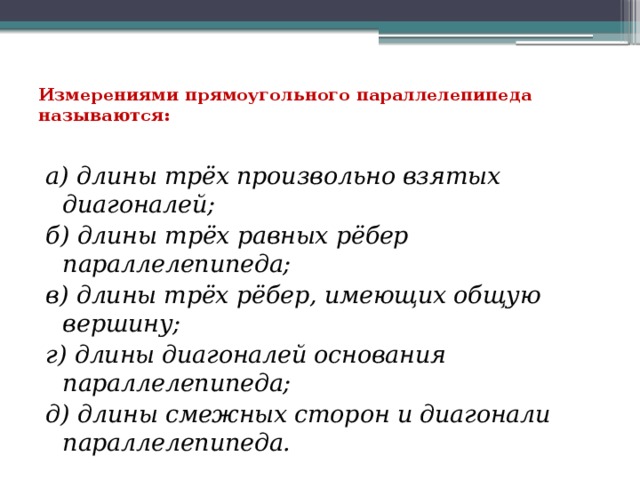 Измерениями прямоугольного параллелепипеда называются:   а) длины трёх произвольно взятых диагоналей; б) длины трёх равных рёбер параллелепипеда; в) длины трёх рёбер, имеющих общую вершину; г) длины диагоналей основания параллелепипеда; д) длины смежных сторон и диагонали параллелепипеда. 