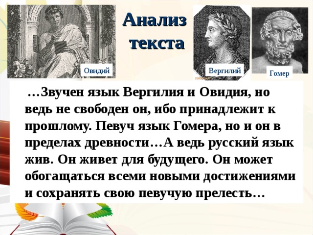 Анализ  текста Овидий Вергилий Гомер  … Звучен язык Вергилия и Овидия, но ведь не свободен он, ибо принадлежит к прошлому. Певуч язык Гомера, но и он в пределах древности…А ведь русский язык жив. Он живет для будущего. Он может обогащаться всеми новыми достижениями и сохранять свою певучую прелесть… 