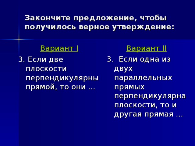 Закончите предложение, чтобы получилось верное утверждение: Вариант II 3. Если одна из двух параллельных прямых перпендикулярна плоскости, то и другая прямая … Вариант I 3. Если две плоскости перпендикулярны прямой, то они … 