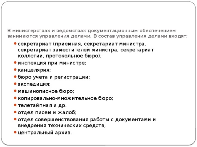 В министерствах и ведомствах документационным обеспечением занимаются управления делами. В состав управления делами входят:   секретариат (приемная, секретариат министра, секретариат заместителей министра, секретариат коллегии, протокольное бюро); инспекция при министре; канцелярия; бюро учета и регистрации; экспедиция; машинописное бюро; копировально-множительное бюро; телетайпная и др. отдел писем и жалоб; отдел совершенствования работы с документами и внедрения технических средств; центральный архив. 