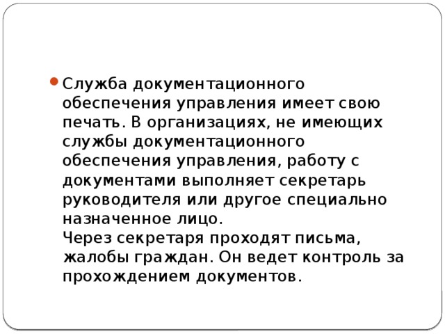 Служба документационного обеспечения управления имеет свою печать. В организациях, не имеющих службы документационного обеспечения управления, работу с документами выполняет секретарь руководителя или другое специально назначенное лицо.  Через секретаря проходят письма, жалобы граждан. Он ведет контроль за прохождением документов. 