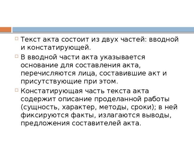 Текст акта состоит из двух частей: вводной и констатирующей. В вводной части акта указывается основание для составления акта, перечисляются лица, составившие акт и присутствующие при этом. Констатирующая часть текста акта содержит описание проделанной работы (сущность, характер, методы, сроки); в ней фиксируются факты, излагаются выводы, предложения составителей акта.