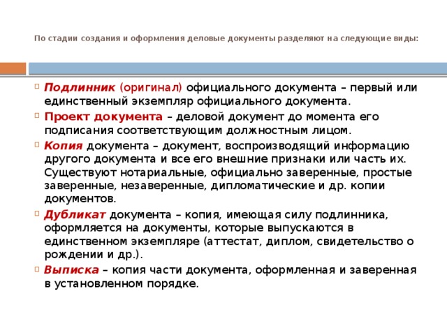 По стадии создания и оформления деловые документы разделяют на следующие виды:   Подлинник  (оригинал) официального документа – первый или единственный экземпляр официального документа. Проект документа – деловой документ до момента его подписания соответствующим должностным лицом. Копия   документа – документ, воспроизводящий информацию другого документа и все его внешние признаки или часть их. Существуют нотариальные, официально заверенные, простые заверенные, незаверенные, дипломатические и др. копии документов. Дубликат   документа – копия, имеющая силу подлинника, оформляется на документы, которые выпускаются в единственном экземпляре (аттестат, диплом, свидетельство о рождении и др.). Выписка  – копия части документа, оформленная и заверенная в установленном порядке. 