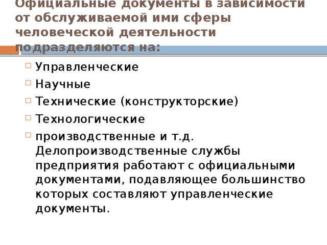 Официальные документы в зависимости от обслуживаемой ими сферы человеческой деятельности подразделяются на: Управленческие Научные Технические (конструкторские) Технологические производственные и т.д. Делопроизводственные службы предприятия работают с официальными документами, подавляющее большинство которых составляют управленческие документы. 