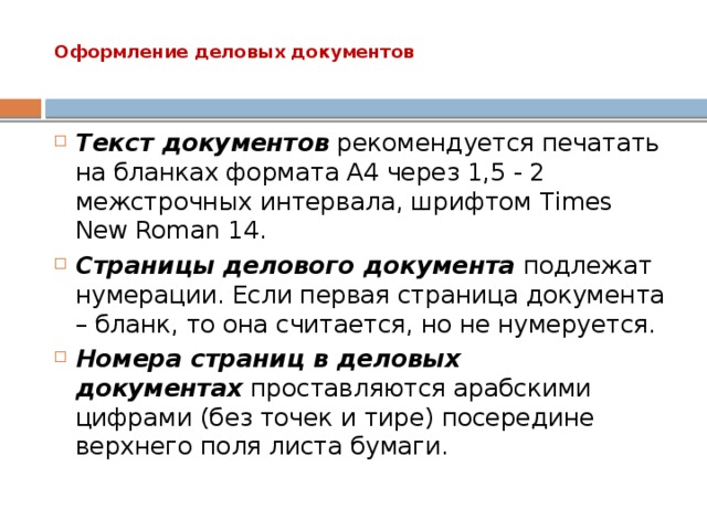 Оформление деловых документов   Текст документов  рекомендуется печатать на бланках формата A4 через 1,5 - 2 межстрочных интервала, шрифтом Times New Roman 14. Страницы делового документа  подлежат нумерации. Если первая страница документа – бланк, то она считается, но не нумеруется. Номера страниц в деловых документах  проставляются арабскими цифрами (без точек и тире) посередине верхнего поля листа бумаги. 