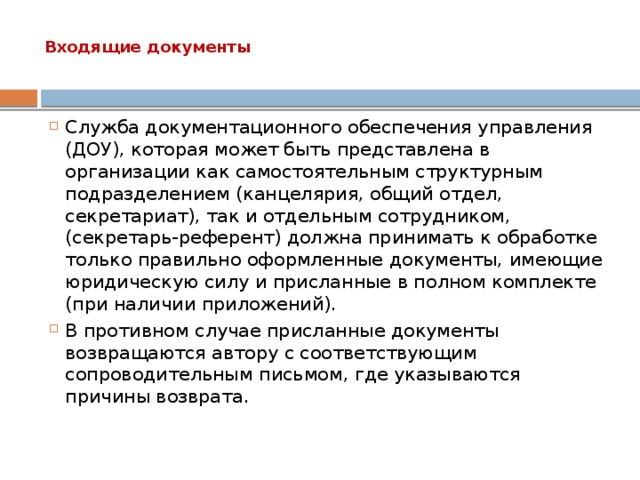 Входящие документы   Служба документационного обеспечения управления (ДОУ), которая может быть представлена в организации как самостоятельным структурным подразделением (канцелярия, общий отдел, секретариат), так и отдельным сотрудником, (секретарь-референт) должна принимать к обработке только правильно оформленные документы, имеющие юридическую силу и присланные в полном комплекте (при наличии приложений). В противном случае присланные документы возвращаются автору с соответствующим сопроводительным письмом, где указываются причины возврата. 