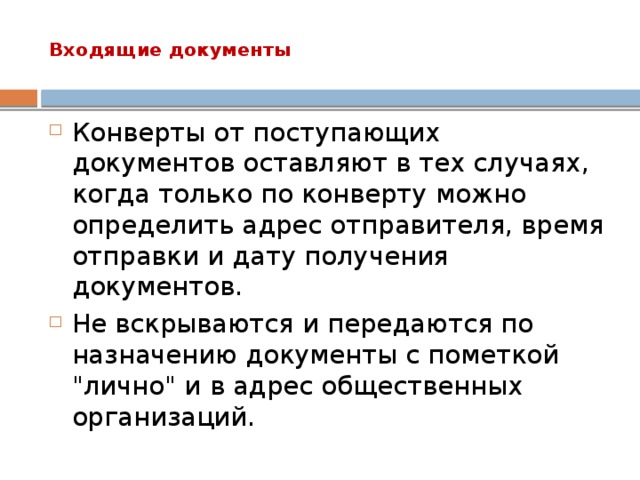 Входящие документы   Конверты от поступающих документов оставляют в тех случаях, когда только по конверту можно определить адрес отправителя, время отправки и дату получения документов. Не вскрываются и передаются по назначению документы с пометкой 