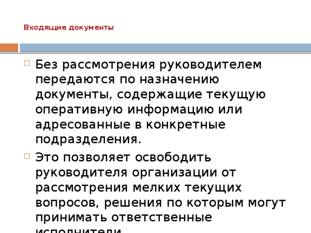 Входящие документы   Без рассмотрения руководителем передаются по назначению документы, содержащие текущую оперативную информацию или адресованные в конкретные подразделения. Это позволяет освободить руководителя организации от рассмотрения мелких текущих вопросов, решения по которым могут принимать ответственные исполнители. 