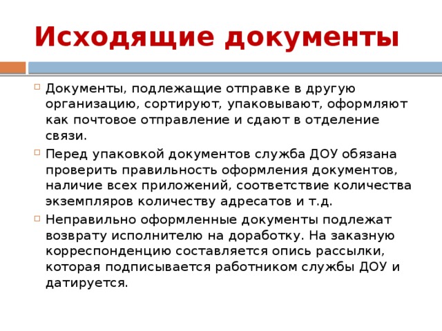 Исходящие документы Документы, подлежащие отправке в другую организацию, сортируют, упаковывают, оформляют как почтовое отправление и сдают в отделение связи. Перед упаковкой документов служба ДОУ обязана проверить правильность оформления документов, наличие всех приложений, соответствие количества экземпляров количеству адресатов и т.д. Неправильно оформленные документы подлежат возврату исполнителю на доработку. На заказную корреспонденцию составляется опись рассылки, которая подписывается работником службы ДОУ и датируется. 