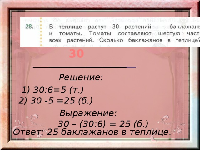 30 Решение: 1) 30:6=5 (т.) 2) 30 -5 =25 (б.) Выражение: 30 – (30:6) = 25 (б.) Ответ: 25 баклажанов в теплице. 