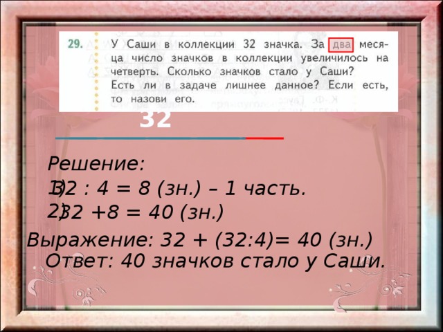 32 Решение: 1) 2) 32 : 4 = 8 (зн.) – 1 часть. 32 +8 = 40 (зн.) Выражение: 32 + (32:4)= 40 (зн.) Ответ: 40 значков стало у Саши. 