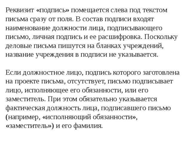 Реквизит «подпись» помещается слева под текстом письма сразу от поля. В состав подписи входят наименование должности лица, подписывающего письмо, личная подпись и ее расшифровка. Поскольку деловые письма пишутся на бланках учреждений, название учреждения в подписи не указывается. Если должностное лицо, подпись которого заготовлена на проекте письма, отсутствует, письмо подписывает лицо, исполняющее его обязанности, или его заместитель. При этом обязательно указывается фактическая должность лица, подписавшего письмо (например, «исполняющий обязанности», «заместитель») и его фамилия. 