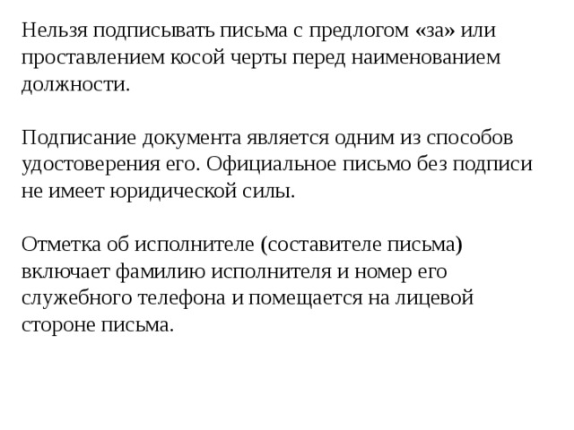 Нельзя подписывать письма с предлогом «за» или проставлением косой черты перед наименованием должности. Подписание документа является одним из способов удостоверения его. Официальное письмо без подписи не имеет юридической силы. Отметка об исполнителе (составителе письма) включает фамилию исполнителя и номер его служебного телефона и помещается на лицевой стороне письма. 