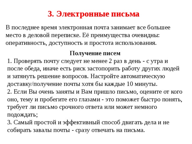 3. Электронные письма В последнее время электронная почта занимает все большее место в деловой переписке. Её преимущества очевидны: оперативность, доступность и простота использования. Получение писем 1. Проверять почту следует не менее 2 раз в день - с утра и после обеда, иначе есть риск застопорить работу других людей и затянуть решение вопросов. Настройте автоматическую доставку/получение почты хотя бы каждые 10 минуты. 2. Если Вы очень заняты и Вам пришло письмо, оцените от кого оно, тему и пробегите его глазами - это поможет быстро понять, требует ли письмо срочного ответа или может немного подождать; 3. Самый простой и эффективный способ двигать дела и не собирать завалы почты - сразу отвечать на письма. 