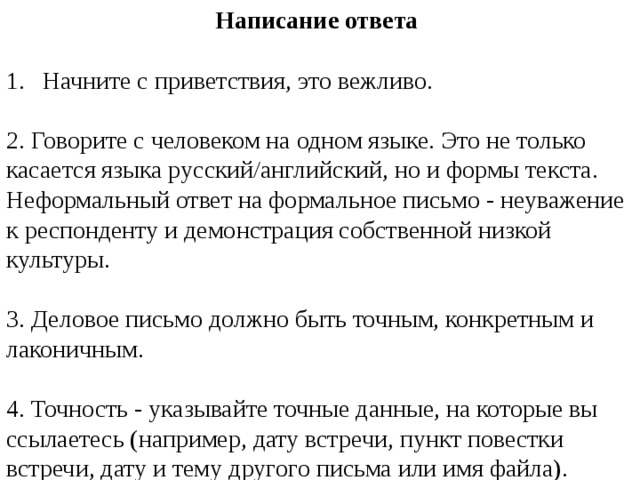 Написание ответа Начните с приветствия, это вежливо. 2. Говорите с человеком на одном языке. Это не только касается языка русский/английский, но и формы текста. Неформальный ответ на формальное письмо - неуважение к респонденту и демонстрация собственной низкой культуры. 3. Деловое письмо должно быть точным, конкретным и лаконичным. 4. Точность - указывайте точные данные, на которые вы ссылаетесь (например, дату встречи, пункт повестки встречи, дату и тему другого письма или имя файла). 