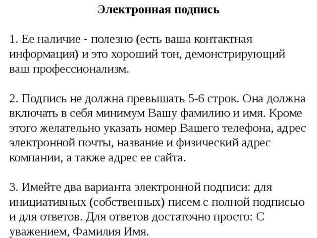 Электронная подпись 1. Ее наличие - полезно (есть ваша контактная информация) и это хороший тон, демонстрирующий ваш профессионализм. 2. Подпись не должна превышать 5-6 строк. Она должна включать в себя минимум Вашу фамилию и имя. Кроме этого желательно указать номер Вашего телефона, адрес электронной почты, название и физический адрес компании, а также адрес ее сайта. 3. Имейте два варианта электронной подписи: для инициативных (собственных) писем с полной подписью и для ответов. Для ответов достаточно просто: С уважением, Фамилия Имя. 