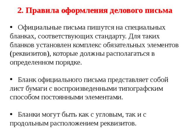 2. Правила оформления делового письма  Официальные письма пишутся на специальных бланках, соответствующих стандарту. Для таких бланков установлен комплекс обязательных элементов (реквизитов), которые должны располагаться в определенном порядке.  Бланк официального письма представляет собой лист бумаги с воспроизведенными типографским способом постоянными элементами.  Бланки могут быть как с угловым, так и с продольным расположением реквизитов. 