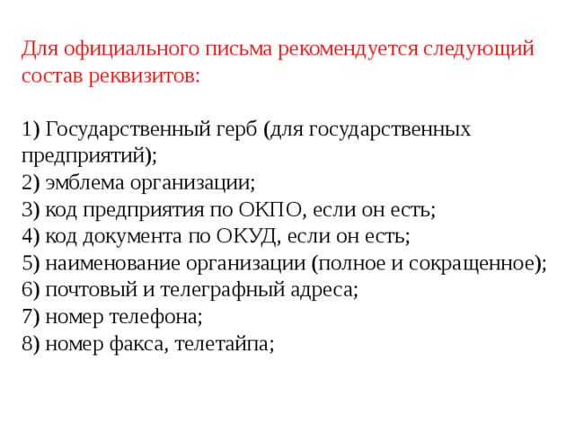 Для официального письма рекомендуется следующий состав реквизитов: 1) Государственный герб (для государственных предприятий); 2) эмблема организации; 3) код предприятия по ОКПО, если он есть; 4) код документа по ОКУД, если он есть; 5) наименование организации (полное и сокращенное); 6) почтовый и телеграфный адреса; 7) номер телефона; 8) номер факса, телетайпа; 