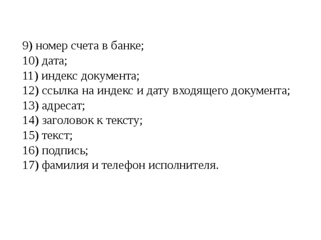 9) номер счета в банке; 10) дата; 11) индекс документа; 12) ссылка на индекс и дату входящего документа; 13) адресат; 14) заголовок к тексту; 15) текст; 16) подпись; 17) фамилия и телефон исполнителя. 