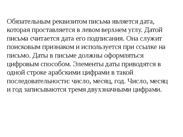 Обязательным реквизитом письма является дата, которая проставляется в левом верхнем углу. Датой письма считается дата его подписания. Она служит поисковым признаком и используется при ссылке на письмо. Даты в письме должны оформляться цифровым способом. Элементы даты приводятся в одной строке арабскими цифрами в такой последовательности: число, месяц, год. Число, месяц и год записываются тремя двухзначными цифрами. 