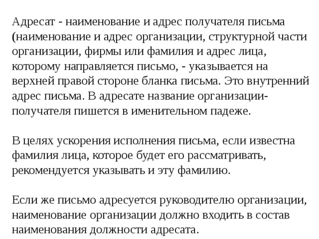 Адресат - наименование и адрес получателя письма (наименование и адрес организации, структурной части организации, фирмы или фамилия и адрес лица, которому направляется письмо, - указывается на верхней правой стороне бланка письма. Это внутренний адрес письма. В адресате название организации-получателя пишется в именительном падеже. В целях ускорения исполнения письма, если известна фамилия лица, которое будет его рассматривать, рекомендуется указывать и эту фамилию. Если же письмо адресуется руководителю организации, наименование организации должно входить в состав наименования должности адресата. 