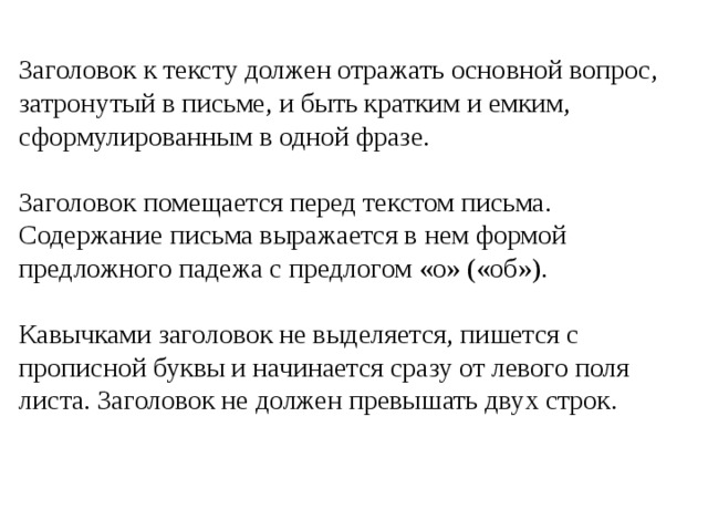 Заголовок к тексту должен отражать основной вопрос, затронутый в письме, и быть кратким и емким, сформулированным в одной фразе. Заголовок помещается перед текстом письма. Содержание письма выражается в нем формой предложного падежа с предлогом «о» («об»). Кавычками заголовок не выделяется, пишется с прописной буквы и начинается сразу от левого поля листа. Заголовок не должен превышать двух строк. 