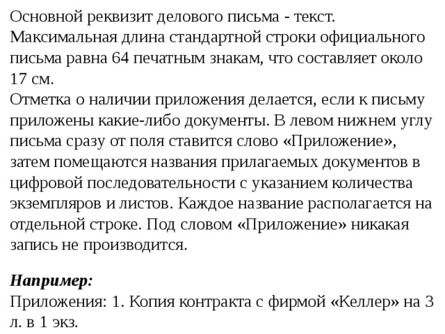 Основной реквизит делового письма - текст. Максимальная длина стандартной строки официального письма равна 64 печатным знакам, что составляет около 17 см. Отметка о наличии приложения делается, если к письму приложены какие-либо документы. В левом нижнем углу письма сразу от поля ставится слово «Приложение», затем помещаются названия прилагаемых документов в цифровой последовательности с указанием количества экземпляров и листов. Каждое название располагается на отдельной строке. Под словом «Приложение» никакая запись не производится.  Например: Приложения: 1. Копия контракта с фирмой «Келлер» на 3 л. в 1 экз . 