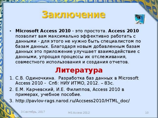 Microsoft Access 2010 - это простота. Access 2010 позволит вам максимально эффективно работать с данными - для этого не нужно быть специалистом по базам данных. Благодаря новым добавленным базам данных это приложение улучшает взаимодействие с данными, упрощая процессы их отслеживания, совместного использования и создания отчетов. Литература С.В. Одиночкина. Разработка баз данных в Microsoft Access 2010 - Спб: НИУ ИТМО, 2012. – 83с. Е.М. Карчевский, И.Е. Филиппов, Access 2010 в примерах, учебное пособие. http://pavlov-rags.narod.ru/Accsess2010/HTML_doc/ 3 Сентябрь, 2017 MS Access 2012  