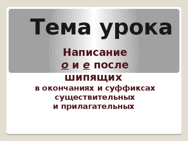 Тема урока Написание о и е после шипящих в окончаниях и суффиксах существительных и прилагательных